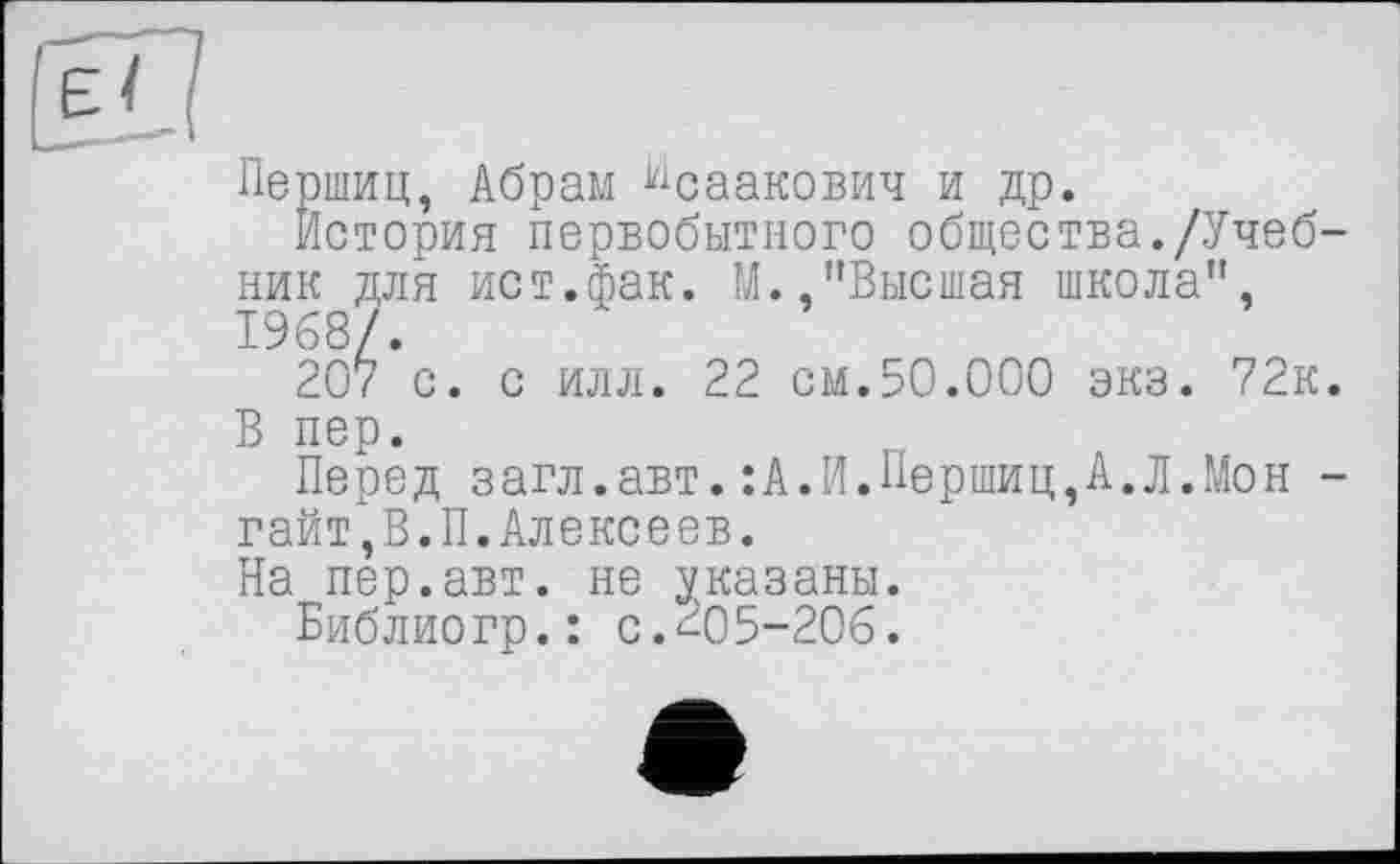 ﻿Першиц, Абрам Исаакович и др.
История первобытного общества./Учебник для ист.фак. М. "Высшая школа", 1968/.
207 с. с илл. 22 см.50.000 экз. 72к.
В пер.
Перед загл.авт.:А.И.Першиц,А.Л.Мон -гайт,В.П.Алексеев.
На пер.авт. не указаны.
Библиогр.: с.205-206.